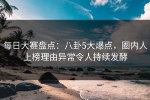 每日大赛盘点：八卦5大爆点，圈内人上榜理由异常令人持续发酵
