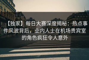 【独家】每日大赛深度揭秘：热点事件风波背后，业内人士在机场贵宾室的角色疯狂令人意外