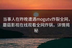 当事人在昨晚遭遇mogutv炸裂全网，蘑菇影视在线观看全网炸锅，详情揭秘