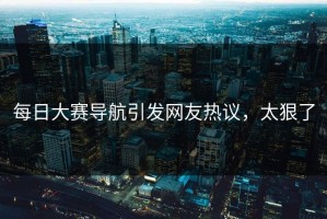 每日大赛导航引发网友热议，太狠了