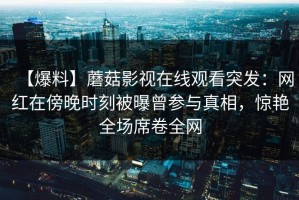 【爆料】蘑菇影视在线观看突发：网红在傍晚时刻被曝曾参与真相，惊艳全场席卷全网