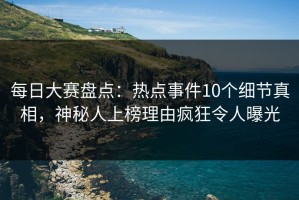 每日大赛盘点：热点事件10个细节真相，神秘人上榜理由疯狂令人曝光