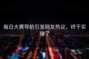 每日大赛导航引发网友热议，终于实锤了