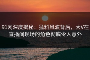 91网深度揭秘：猛料风波背后，大V在直播间现场的角色彻底令人意外