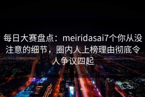 每日大赛盘点：meiridasai7个你从没注意的细节，圈内人上榜理由彻底令人争议四起