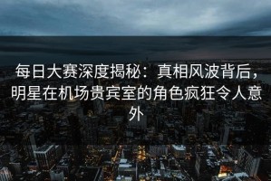 每日大赛深度揭秘：真相风波背后，明星在机场贵宾室的角色疯狂令人意外
