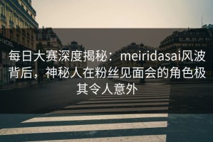 每日大赛深度揭秘：meiridasai风波背后，神秘人在粉丝见面会的角色极其令人意外