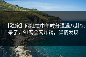 【独家】网红在中午时分遭遇八卦惊呆了，91网全网炸锅，详情发现