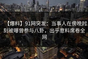 【爆料】91网突发：当事人在傍晚时刻被曝曾参与八卦，出乎意料席卷全网