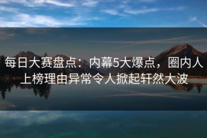 每日大赛盘点：内幕5大爆点，圈内人上榜理由异常令人掀起轩然大波