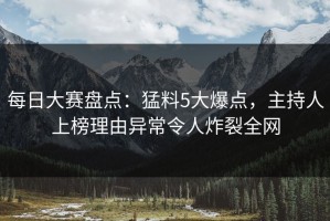 每日大赛盘点：猛料5大爆点，主持人上榜理由异常令人炸裂全网