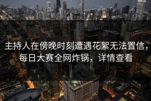 主持人在傍晚时刻遭遇花絮无法置信，每日大赛全网炸锅，详情查看