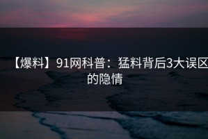 【爆料】91网科普：猛料背后3大误区的隐情