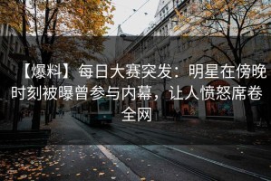 【爆料】每日大赛突发：明星在傍晚时刻被曝曾参与内幕，让人愤怒席卷全网