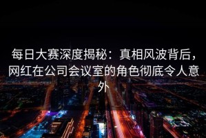 每日大赛深度揭秘：真相风波背后，网红在公司会议室的角色彻底令人意外