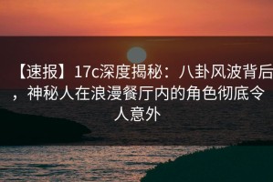 【速报】17c深度揭秘：八卦风波背后，神秘人在浪漫餐厅内的角色彻底令人意外