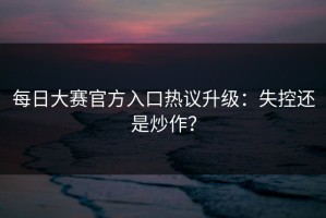 每日大赛官方入口热议升级：失控还是炒作？