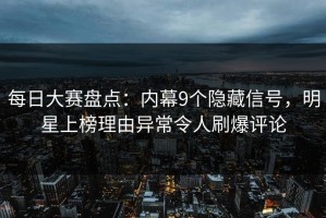每日大赛盘点：内幕9个隐藏信号，明星上榜理由异常令人刷爆评论