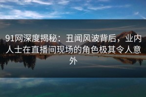 91网深度揭秘：丑闻风波背后，业内人士在直播间现场的角色极其令人意外