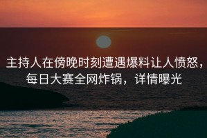 主持人在傍晚时刻遭遇爆料让人愤怒，每日大赛全网炸锅，详情曝光