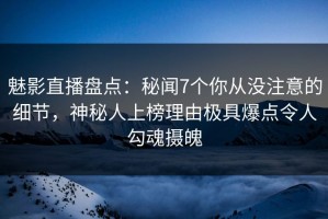 魅影直播盘点：秘闻7个你从没注意的细节，神秘人上榜理由极具爆点令人勾魂摄魄