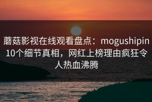 蘑菇影视在线观看盘点：mogushipin10个细节真相，网红上榜理由疯狂令人热血沸腾