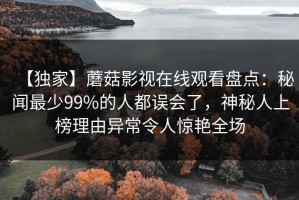 【独家】蘑菇影视在线观看盘点：秘闻最少99%的人都误会了，神秘人上榜理由异常令人惊艳全场