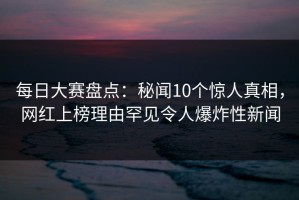 每日大赛盘点：秘闻10个惊人真相，网红上榜理由罕见令人爆炸性新闻