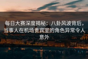 每日大赛深度揭秘：八卦风波背后，当事人在机场贵宾室的角色异常令人意外
