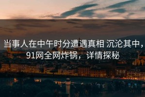 当事人在中午时分遭遇真相 沉沦其中，91网全网炸锅，详情探秘
