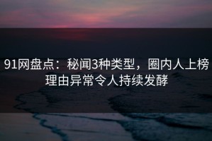 91网盘点：秘闻3种类型，圈内人上榜理由异常令人持续发酵