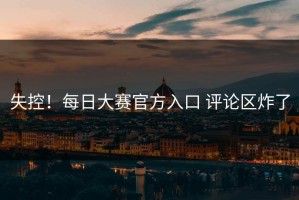失控！每日大赛官方入口 评论区炸了