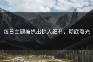 每日主题被扒出惊人细节，彻底曝光