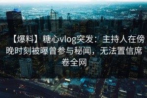 【爆料】糖心vlog突发：主持人在傍晚时刻被曝曾参与秘闻，无法置信席卷全网