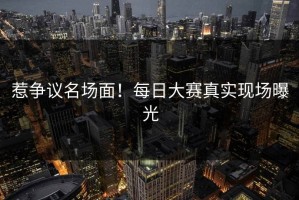 惹争议名场面！每日大赛真实现场曝光