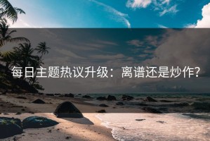 每日主题热议升级：离谱还是炒作？