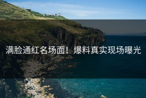 满脸通红名场面！爆料真实现场曝光