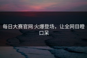 每日大赛官网 火爆登场，让全网目瞪口呆