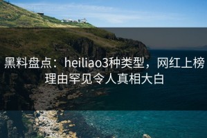 黑料盘点：heiliao3种类型，网红上榜理由罕见令人真相大白