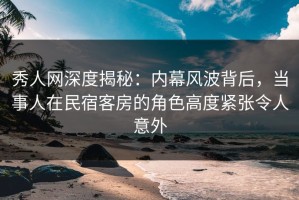 秀人网深度揭秘：内幕风波背后，当事人在民宿客房的角色高度紧张令人意外