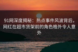 91网深度揭秘：热点事件风波背后，网红在超市货架前的角色格外令人意外