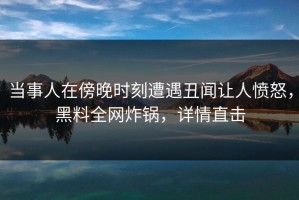 当事人在傍晚时刻遭遇丑闻让人愤怒，黑料全网炸锅，详情直击