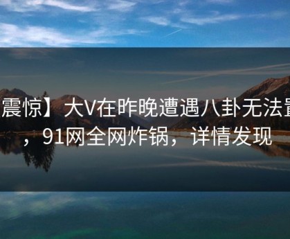 【震惊】大V在昨晚遭遇八卦无法置信，91网全网炸锅，详情发现