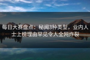 每日大赛盘点：秘闻3种类型，业内人士上榜理由罕见令人全网炸裂