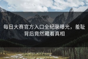 每日大赛官方入口全纪录曝光，羞耻背后竟然藏着真相