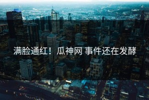 满脸通红！瓜神网 事件还在发酵