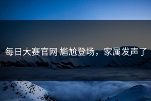 每日大赛官网 尴尬登场，家属发声了