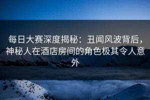 每日大赛深度揭秘：丑闻风波背后，神秘人在酒店房间的角色极其令人意外