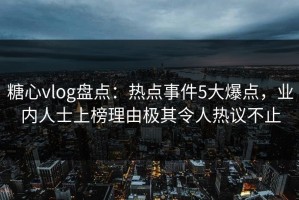 糖心vlog盘点：热点事件5大爆点，业内人士上榜理由极其令人热议不止