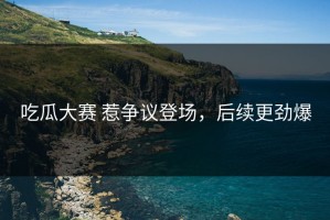 吃瓜大赛 惹争议登场，后续更劲爆